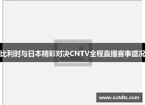 比利时与日本精彩对决CNTV全程直播赛事盛况